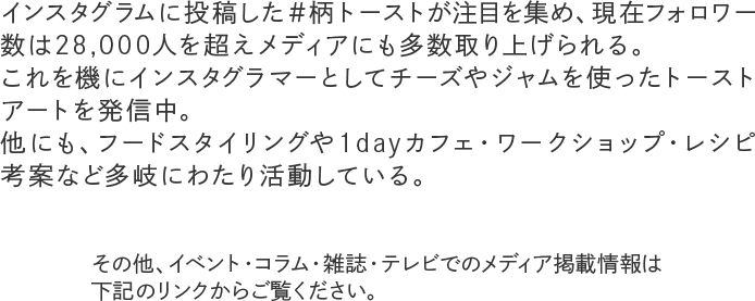 インスタグラムに投稿した＃柄トーストが注目を集め、現在フォロワー数は28,000人を超えメディアにも多数取り上げられる。これを機にインスタグラマーとしてチーズやジャムを使ったトーストアートを発信中。他にも、フードスタイリングや1dayカフェ・ワークショップ・レシピ考案など多岐にわたり活動している。