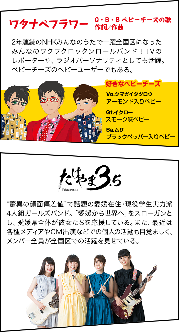 ワタナベフラワー 2年連続のNHKみんなのうたで一躍全国区になった
みんなのワクワクロックンロールバンド！TVのレポーターや、ラジオパーソナリティとしても活躍。ベビーチーズのヘビーユーザーでもある。 たけやま3.5 “驚異の顔面偏差値”で話題の愛媛在住・現役学生実力派4人組ガールズバンド。「愛媛から世界へ」をスローガンとし、愛媛県全体が彼女たちを応援している。また、最近は各種メディアやCM出演などでの個人の活動も目覚ましく、メンバー全員が全国区での活躍を見せている。