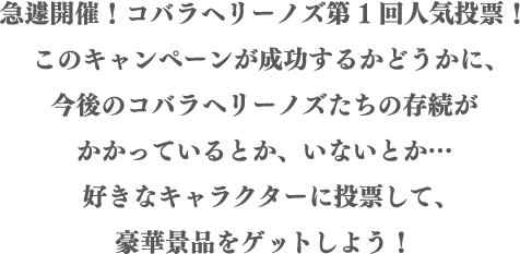 急遽開催!コバラヘリーノズ第1回人気投票!このキャンペーンが成功するかどうかに、今後のコバラヘリーノズたちの存続がかかっているとか、いないとか…好きなキャラクターに投票して、豪華景品をゲットしよう!