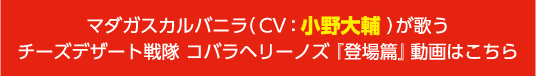 マダガスカルバニラ（CV：小野大輔）が歌うチーズデザート戦隊 コバラヘリーノズ『登場篇』動画はこちら