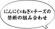 にんにく×ねぎ×チーズの禁断の組み合わせ