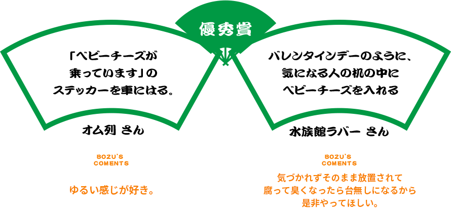 優秀賞 「ベビーチーズが乗っています」のステッカーを車にはる。オム列 さん BOZU’S COMENTS ゆるい感じが好き。 バレンタインデーのように、気になる人の机の中にベビーチーズを入れる 水族館ラバー さん BOZU’S COMENTS 気づかれずそのまま放置されて腐って臭くなったら台無しになるから是非やってほしい。