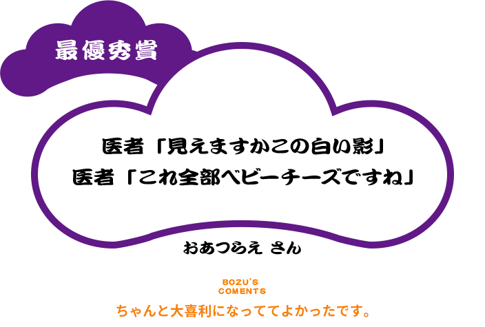 最優秀賞 医者「見えますかこの白い影」 医者「これ全部ベビーチーズですね」 おあつらえ さん BOZU’S COMENTS ちゃんと大喜利になっててよかったです。