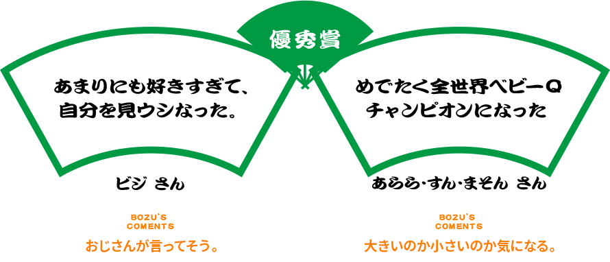 優秀賞 あまりにも好きすぎて、自分を見ウシなった。 TAPIRUS ビジ さん BOZU’S COMENTS おじさんが言ってそう。 めでたく全世界ベビーQチャンピオンになった あらら・すん・まそん さん BOZU’S COMENTS 大きいのか小さいのか気になる。