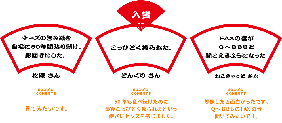 入賞 チーズの包み紙を自宅に50年間貼り続け、銀閣寺にした。松庵 さん BOZU’S COMENTS 見てみたいです。 こっぴどく搾られた。 どんぐり さん BOZU’S COMENTS 50年も食べ続けたのに最後こっぴどく搾られるという儚さにセンスを感じました。 FAXの音がQ~B B Bと聞こえるようになった ねこきゃっと さん BOZU’S COMENTS 想像したら面白かったです。Q~B B BのFAXの音聞いてみたいです。