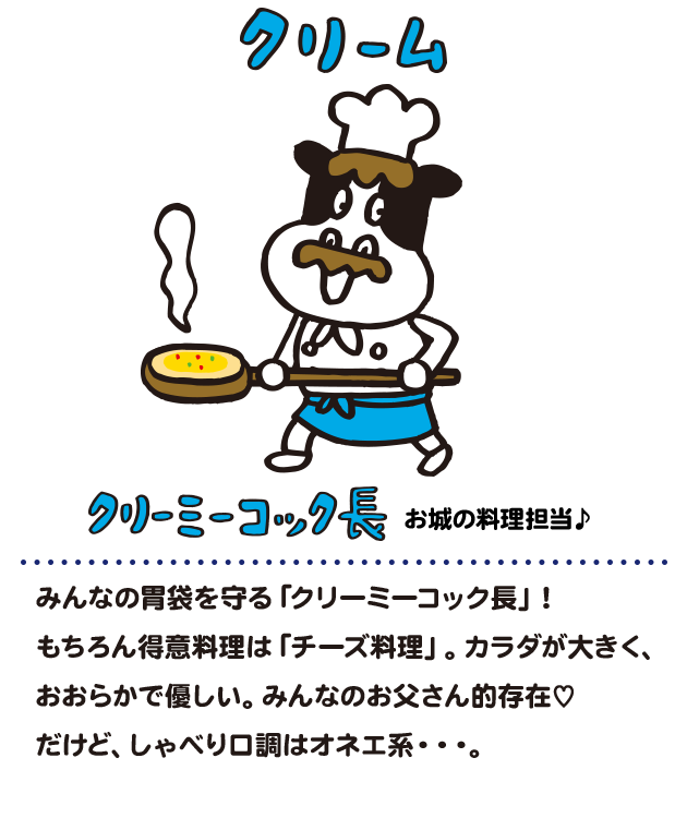 みんなの胃袋を守る！「クリーミーコック長」
                    おおらかで優しいけど、
                    しゃべり口調はオネエ系…
                    みんなのお父さん的存在で、
                    カラダは大きい。得意はチーズ料理。