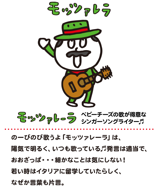 のーびのび歌うよ「モッツァレーラ」
                    陽気で明るく、いつも歌っている。
                    発言は適当で、おおざっぱ。
                    細かなことは気にしない。
                    若い時はイタリアに留学しており
                    なぜか言葉も片言。